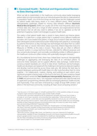 10Healthcare, artificial intelligence, data and ethics - A 2030 vision
I. Connected Health - Technical and Organizational Barriers
to Data Sharing and Use
When we talk to stakeholders in the healthcare community about better leveraging
patient data not only to provide care to an individual patient but also to make advances
in population health, one of the first things we hear about are the challenges caused
by patient health data being siloed in so many different places. While technical
interoperability challenges related to moving data between different Electronic
Medical Record Systems (EMRs) are usually one of the most frequently cited causes
of these data silos, there are a range of other semantic and organizational barriers
and blockers that we will also need to address if we are to capitalize on the full
potential of applying modern technologies to patient health data.
The reality is that patient health data is stored in many distinct and diverse places.
Whether it is data from a single patient that is scattered across different healthcare
providers who have treated that patient, in large clinical research data sets that have
been developed outside traditional provider relationships with patients or, increasingly,
by patients themselves as they leverage new technologies that allow them to collect
their own data or record information about outcomes (Patient Reported Outcome
Measures or PROMs, as this data is known). These data sets are often in different
computer systems in unique technical formats, collected for different purposes and
thus semantically divergent, and nominally controlled by entities in different places in
the healthcare continuum (often entities with potentially divergent interests).5
At a foundational technical level, there have indeed been technical interoperability
challenges to aggregating and leveraging the data of an individual patient. To
overcome these obstacles and to support effective data exchange, market-driven,
consensus-based standards are critical to data driven healthcare and technologies.
Healthcare developers are tasked with the challenge to bring diverse data sets together
and develop machine learning across those data sets. We believe the best way to
support developers working with health data is to offer tools that allow them to come
together – for collaboration, creation, sharing, and building on each other’s work.
Significant progress is being made on this front in the form of a new consensus-based
global standard named the Fast Healthcare Interoperability Resources (referred to
as FHIR and pronounced «fire»). This important standard describes data formats and
an application programming interface (API) for exchanging electronic health records,
and importantly, it has now been embraced by a range of large EMR vendors7
and
others in the technical community, including all major cloud computing vendors.8
5
See discussion in EU Green paper on mHealth (published Oct 4, 2014) available at https://ec.europa.
eu/digital-single-market/en/news/green-paper-mobile-health-mhealth
6
A recent policy document released by the UK Department of Health and Social Care includes a
principle on use of open standards, recommending that stakeholders “Utilise and build into your
product or innovation, current data and interoperability standards to ensure you can communicate
easily with existing national systems.” Initial code of conduct for data-driven health and care technology,
available at https://www.gov.uk/government/publications/code-of-conduct-for-data-driven-health-
and-care-technology (Published 5 September 2018).
7
Rahul Patel, Forbes, Open Standards And Health Care Transformation: It’s Finally Delivering On
The Value It Promised, available at https://www.forbes.com/sites/forbestechcouncil/2018/10/25/
open-standards-and-health-care-transformation-its-finally-delivering-on-the-value-it-
promised/#649a671615cf
8
Microsoft, Amazon, Google, IBM, Oracle, and Salesforce issue joint statement for healthcare
interoperability, available at https://cloudblogs.microsoft.com/industry-blog/industry/health/microsoft-
amazon-google-and-ibm-issue-joint-statement-for-healthcare-interoperability/
See also https://cloudblogs.microsoft.com/industry-blog/industry/health/fhir-server-for-azure-an-
open-source-project-for-cloud-based-health-solutions/
ConnectedHealth-TechnicalandOrganizationalBarrierstoDataSharingandUse
 