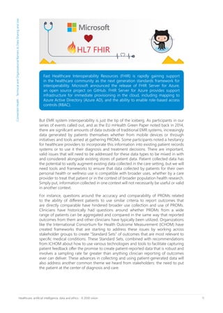 11Healthcare, artificial intelligence, data and ethics - A 2030 vision
Fast Healthcare Interoperability Resources (FHIR) is rapidly gaining support
in the healthcare community as the next generation standards framework for
interoperability. Microsoft announced the release of FHIR Server for Azure,
an open source project on GitHub. FHIR Server for Azure provides support
infrastructure for immediate provisioning in the cloud, including mapping to
Azure Active Directory (Azure AD), and the ability to enable role-based access
controls (RBAC).
But EMR system interoperability is just the tip of the iceberg. As participants in our
series of events called out, and as the EU mHealth Green Paper noted back in 2014,
there are significant amounts of data outside of traditional EMR systems, increasingly
data generated by patients themselves whether from mobile devices or through
initiatives and tools aimed at gathering PROMs. Some participants noted a hesitancy
for healthcare providers to incorporate this information into existing patient records
systems or to use it their diagnosis and treatment decisions. There are important,
valid issues that will need to be addressed for these data types to be mixed in with
and considered alongside existing stores of patient data. Patient collected data has
the potential to vastly augment existing data collected in the care setting, but we will
need tools and frameworks to ensure that data collected by patients for their own
personal health or wellness use is compatible with broader uses, whether by a care
provider to treat that patient or in the context of broader population health research.
Simply put, information collected in one context will not necessarily be useful or valid
in another context.
For instance, questions around the accuracy and comparability of PROMs related
to the ability of different patients to use similar criteria to report outcomes that
are directly comparable have hindered broader use collection and use of PROMs.
Clinicians have historically had questions around whether PROMs from a wide
range of patients can be aggregated and compared in the same way that reported
outcomes from them and other clinicians have typically been utilized. Organizations
like the International Consortium for Health Outcome Measurement (ICHOM) have
created frameworks that are starting to address these issues by working across
stakeholder groups to create “Standard Sets” of outcomes that are most relevant to
specific medical conditions. These Standard Sets, combined with recommendations
from ICHOM about how to use various technologies and tools to facilitate capturing
patient feedback offer the promise to create patient-reported data that is robust and
involves a sampling rate far greater than anything clinician reporting of outcomes
ever can deliver. These advances in collecting and using patient-generated data will
also address another common theme we heard from stakeholders: the need to put
the patient at the center of diagnosis and care.
ConnectedHealth-TechnicalandOrganizationalBarrierstoDataSharingandUse
 