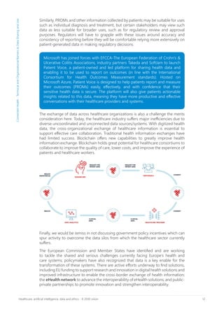 12Healthcare, artificial intelligence, data and ethics - A 2030 vision
Similarly, PROMs and other information collected by patients may be suitable for uses
such as individual diagnosis and treatment, but certain stakeholders may view such
data as less suitable for broader uses, such as for regulatory review and approval
purposes. Regulators will have to grapple with these issues around accuracy and
consistency of reporting before they will be comfortable relying more extensively on
patient-generated data in making regulatory decisions.
Finally, we would be remiss in not discussing government policy incentives which can
spur activity to overcome the data silos from which the healthcare sector currently
suffers.
The European Commission and Member States have identified and are working
to tackle the shared and serious challenges currently facing Europe’s health and
care systems; policymakers have also recognized that data is a key enable for the
transformation of these systems. There are active efforts underway to find solutions,
including EU funding to support research and innovation in digital health solutions and
improved infrastructure to enable the cross-border exchange of health information;
the eHealth network to advance the interoperability of eHealth solutions; and public-
private partnerships to promote innovation and strengthen interoperability.
ConnectedHealth-TechnicalandOrganizationalBarrierstoDataSharingandUse
The exchange of data across healthcare organizations is also a challenge the merits
consideration here. Today, the healthcare industry suffers major inefficiencies due to
diverse uncoordinated and unconnected data sources/systems. With digitized health
data, the cross-organizational exchange of healthcare information is essential to
support effective care collaboration. Traditional health information exchanges have
had limited success. Blockchain offers new capabilities to greatly improve health
information exchange. Blockchain holds great potential for healthcare consortiums to
collaborate to improve the quality of care, lower costs, and improve the experience of
patients and healthcare workers.
Microsoft has joined forces with EFCCA-The European Federation of Crohn’s &
Ulcerative Colitis Associations, industry partners Takeda and SoftJam to launch
Patient Voice, a patient-owned and led platform for sharing health data and
enabling it to be used to report on outcomes (in line with the International
Consortium for Health Outcomes Measurement standards). Hosted on
Microsoft Azure, Patient Voice is designed to help patients report and measure
their outcomes (PROMs) easily, effectively, and with confidence that their
sensitive health data is secure. The platform will also give patients actionable
insights related to this data, meaning they have more productive and effective
conversations with their healthcare providers and systems.
 