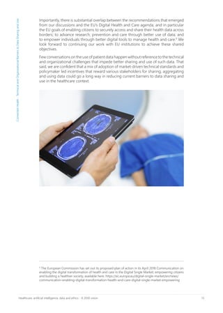 13Healthcare, artificial intelligence, data and ethics - A 2030 vision
Importantly, there is substantial overlap between the recommendations that emerged
from our discussions and the EU’s Digital Health and Care agenda, and in particular
the EU goals of enabling citizens to securely access and share their health data across
borders; to advance research, prevention and care through better use of data; and
to empower individuals through better digital tools to manage health and care.9
We
look forward to continuing our work with EU institutions to achieve these shared
objectives.
Few conversations on the use of patient data happen without reference to the technical
and organizational challenges that impede better sharing and use of such data. That
said, we are confident that a mix of adoption of market-driven technical standards and
policymaker led incentives that reward various stakeholders for sharing, aggregating
and using data could go a long way in reducing current barriers to data sharing and
use in the healthcare context.
9
The European Commission has set out its proposed plan of action in its April 2018 Communication on
enabling the digital transformation of health and care in the Digital Single Market; empowering citizens
and building a healthier society, available here: https://ec.europa.eu/digital-single-market/en/news/
communication-enabling-digital-transformation-health-and-care-digital-single-market-empowering
ConnectedHealth-TechnicalandOrganizationalBarrierstoDataSharingandUse
 