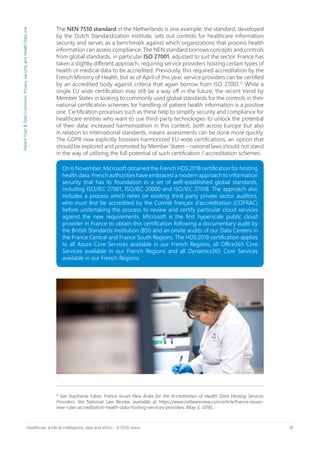 18Healthcare, artificial intelligence, data and ethics - A 2030 vision
The NEN 7510 standard in the Netherlands is one example; the standard, developed
by the Dutch Standardization Institute, sets out controls for healthcare information
security and serves as a benchmark against which organizations that process health
information can assess compliance. The NEN standard borrows concepts and controls
from global standards, in particular ISO 27001, adjusted to suit the sector. France has
taken a slightly different approach, requiring service providers hosting certain types of
health or medical data to be accredited. Previously, this required accreditation by the
French Ministry of Health, but as of April of this year, service providers can be certified
by an accredited body against criteria that again borrow from ISO 27001.15
While a
single EU wide certification may still be a way off in the future, the recent trend by
Member States in looking to commonly used global standards for the controls in their
national certification schemes for handling of patient health information is a positive
one. Certification processes such as these help to simplify security and compliance for
healthcare entities who want to use third-party technologies to unlock the potential
of their data; increased harmonization in this context, both across Europe but also
in relation to international standards, means assessments can be done more quickly.
The GDPR now explicitly foresees harmonized EU-wide certifications, an option that
should be explored and promoted by Member States – national laws should not stand
in the way of utilizing the full potential of such certification / accreditation schemes.
PatientTrust&DataCommons:Privacy,SecurityandHealthDataUse
.
15
See Stephanie Faber, France Issues New Rules for the Accreditation of Health Data Hosting Services
Providers, the National Law Review, available at https://www.natlawreview.com/article/france-issues-
new-rules-accreditation-health-data-hosting-services-providers (May 3, 2018).
On 6 November, Microsoft obtained the French HDS:2018 certification for hosting
health data. French authorities have embraced a modern approach to information
security that has its foundation in a set of well-established global standards,
including ISO/IEC 27001, ISO/IEC 20000 and ISO/IEC 27018. The approach also
includes a process which relies on existing third party private sector auditors,
who must first be accredited by the Comité français d’accréditation (COFRAC)
before undertaking the process to review and certify particular cloud services
against the new requirements. Microsoft is the first hyperscale public cloud
provider in France to obtain this certification following a documentary audit by
the British Standards Institution (BSI) and an onsite audits of our Data Centers in
the France Central and France South Regions. The HDS:2018 certification applies
to all Azure Core Services available in our French Regions, all Office365 Core
Services available in our French Regions and all Dynamics365 Core Services
available in our French Regions.
 