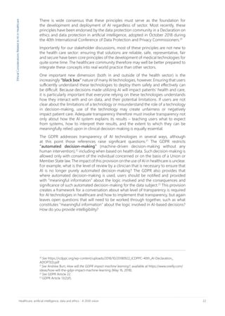 22Healthcare, artificial intelligence, data and ethics - A 2030 vision
20
See https://icdppc.org/wp-content/uploads/2018/10/20180922_ICDPPC-40th_AI-Declaration_
ADOPTED.pdf
21
See Andrew Burt, How will the GDPR impact machine learning?, available at https://www.oreilly.com/
ideas/how-will-the-gdpr-impact-machine-learning (May 16, 2018).
22
See GDPR Article 22.
23
GDPR Article 13(2)(f).
There is wide consensus that these principles must serve as the foundation for
the development and deployment of AI regardless of sector. Most recently, these
principles have been endorsed by the data protection community in a Declaration on
ethics and data protection in artificial intelligence, adopted in October 2018 during
the 40th International Conference of Data Protection and Privacy Commissioners.20
Importantly for our stakeholder discussions, most of these principles are not new to
the health care sector: ensuring that solutions are reliable, safe, representative, fair
and secure have been core principles of the development of medical technologies for
quite some time. The healthcare community therefore may well be better prepared to
integrate these concepts into real world practice than other sectors.
One important new dimension (both in and outside of the health sector) is the
increasingly “black box” nature of many AI technologies, however. Ensuring that users
sufficiently understand these technologies to deploy them safely and effectively can
be difficult. Because decisions made utilizing AI will impact patients’ health and care,
it is particularly important that everyone relying on these technologies understands
how they interact with and on data, and their potential limitations. If users are not
clear about the limitations of a technology or misunderstand the role of a technology
in decision-making, use of the technology may create unfairness or negatively
impact patient care. Adequate transparency therefore must involve transparency not
only about how the AI system explains its results – teaching users what to expect
from systems, how to interpret their results, and the extent to which they can be
meaningfully relied upon in clinical decision-making is equally essential.
The GDPR addresses transparency of AI technologies in several ways, although
at this point those references raise significant questions.21
The GDPR restricts
“automated decision-making” (machine-driven decision-making without any
human intervention),22
including when based on health data. Such decision-making is
allowed only with consent of the individual concerned or on the basis of a Union or
Member State law. The impact of this provision on the use of AI in healthcare is unclear.
For example, what is the level of review by a clinician that is necessary to ensure that
AI is no longer purely automated decision-making? The GDPR also provides that
where automated decision-making is used, users should be notified and provided
with “meaningful information” about the logic involved and the consequences and
significance of such automated decision-making for the data subject.23
This provision
creates a framework for a conversation about what level of transparency is required
for AI technologies in healthcare and how to implement that transparency, but again
leaves open questions that will need to be worked through together, such as what
constitutes “meaningful information” about the logic involved in AI-based decisions?
How do you provide intelligibility?
EthicalConsiderationsRelatedtoAIinHealthcare
 
