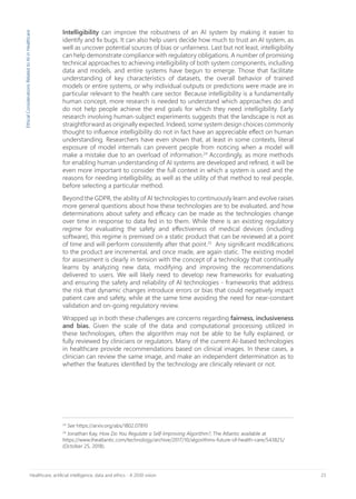 23Healthcare, artificial intelligence, data and ethics - A 2030 vision
24
See https://arxiv.org/abs/1802.07810
24
Jonathan Kay, How Do You Regulate a Self-Improving Algorithm?, The Atlantic available at
https://www.theatlantic.com/technology/archive/2017/10/algorithms-future-of-health-care/543825/
(October 25, 2018).
Intelligibility can improve the robustness of an AI system by making it easier to
identify and fix bugs. It can also help users decide how much to trust an AI system, as
well as uncover potential sources of bias or unfairness. Last but not least, intelligibility
can help demonstrate compliance with regulatory obligations. A number of promising
technical approaches to achieving intelligibility of both system components, including
data and models, and entire systems have begun to emerge. Those that facilitate
understanding of key characteristics of datasets, the overall behavior of trained
models or entire systems, or why individual outputs or predictions were made are in
particular relevant to the health care sector. Because intelligibility is a fundamentally
human concept, more research is needed to understand which approaches do and
do not help people achieve the end goals for which they need intelligibility. Early
research involving human-subject experiments suggests that the landscape is not as
straightforward as originally expected. Indeed, some system design choices commonly
thought to influence intelligibility do not in fact have an appreciable effect on human
understanding. Researchers have even shown that, at least in some contexts, literal
exposure of model internals can prevent people from noticing when a model will
make a mistake due to an overload of information.24
Accordingly, as more methods
for enabling human understanding of AI systems are developed and refined, it will be
even more important to consider the full context in which a system is used and the
reasons for needing intelligibility, as well as the utility of that method to real people,
before selecting a particular method.
Beyond the GDPR, the ability of AI technologies to continuously learn and evolve raises
more general questions about how these technologies are to be evaluated, and how
determinations about safety and efficacy can be made as the technologies change
over time in response to data fed in to them. While there is an existing regulatory
regime for evaluating the safety and effectiveness of medical devices (including
software), this regime is premised on a static product that can be reviewed at a point
of time and will perform consistently after that point.25
Any significant modifications
to the product are incremental, and once made, are again static. The existing model
for assessment is clearly in tension with the concept of a technology that continually
learns by analyzing new data, modifying and improving the recommendations
delivered to users. We will likely need to develop new frameworks for evaluating
and ensuring the safety and reliability of AI technologies - frameworks that address
the risk that dynamic changes introduce errors or bias that could negatively impact
patient care and safety, while at the same time avoiding the need for near-constant
validation and on-going regulatory review.
Wrapped up in both these challenges are concerns regarding fairness, inclusiveness
and bias. Given the scale of the data and computational processing utilized in
these technologies, often the algorithm may not be able to be fully explained, or
fully reviewed by clinicians or regulators. Many of the current AI-based technologies
in healthcare provide recommendations based on clinical images. In these cases, a
clinician can review the same image, and make an independent determination as to
whether the features identified by the technology are clinically relevant or not.
EthicalConsiderationsRelatedtoAIinHealthcare
 