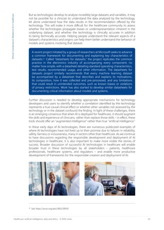 24Healthcare, artificial intelligence, data and ethics - A 2030 vision
26
See https://arxiv.org/abs/1803.09010
EthicalConsiderationsRelatedtoAIinHealthcare
A recent project initiated by a group of researchers at Microsoft seeks to advance
a common framework for documenting and explaining key characteristics of
datasets.26
Called “datasheets for datasets,” the project replicates the common
practice in the electronics industry of accompanying every component, no
matter how simple, with a datasheet detailing standard operating characteristics,
test results, recommended usage, and other information. The datasheets for
datasets project similarly recommends that every machine learning dataset
be accompanied by a datasheet that describes and explains its motivations,
its composition, how it was collected and pre-processed, and any limitations
that could result in unintended outcomes, such as known biases or violations
of privacy restrictions. Work has also started to develop similar datasheets for
documenting critical information about models and systems.
But as technologies develop to analyze incredibly large datasets and variables, it may
not be possible for a clinician to understand the data analyzed by the technology,
let alone understand how the data results in the recommendation offered by the
technology. This will make it more difficult for the healthcare community to assess
whether the technologies propagate biases or underrepresentation inherent in the
underlying dataset, and whether the technology is clinically accurate in addition
to being technically accurate. Helping people understand the relevant aspects of a
dataset’s characteristics and origins can help them better understand the behavior of
models and systems involving that dataset.
Further discussion is needed to develop appropriate mechanisms for technology
developers and users to identify whether a correlation identified by the technology
represents a true causal clinical effect or whether other variables not assessed by the
technology or in the dataset confound the finding. In light of these challenges, there
is an emerging consensus that when AI is deployed for healthcare, it should augment
the skills and experience of clinicians, rather than replace those skills – in effect, these
tools should offer an “augmented intelligence” rather than true “artificial intelligence.”
In these early days of AI technologies, there are numerous publicized examples of
where AI technologies have not lived up to their promise due to failures in reliability,
safety, fairness or inclusiveness, many in sectors other than healthcare. As we continue
to have discussions regarding the responsible development and deployment of AI
technologies in healthcare, it is also important to make more visible the stories of
success. Broader discussion of successful AI technologies in healthcare will enable
broader trust in these technologies by all stakeholders – patients, healthcare
professionals, healthcare systems, and regulators – and enable more productive
development of frameworks for the responsible creation and deployment of AI.
 