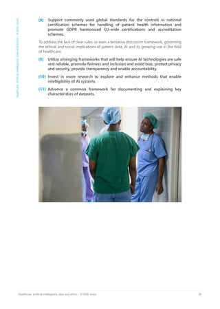 26Healthcare, artificial intelligence, data and ethics - A 2030 vision
Support commonly used global standards for the controls in national
certification schemes for handling of patient health information and
promote GDPR harmonized EU-wide certifications and accreditation
schemes.
To address the lack of clear rules, or even a tentative discussion framework, governing
the ethical and social implications of patient data, AI and its growing use in the field
of healthcare:
Utilize emerging frameworks that will help ensure AI technologies are safe
and reliable, promote fairness and inclusion and avoid bias, protect privacy
and security, provide transparency and enable accountability.
Invest in more research to explore and enhance methods that enable
intelligibility of AI systems.
Advance a common framework for documenting and explaining key
characteristics of datasets.
Healthcare,ArtificialIntelligence,DataandEthics–A2030vision
(8)
(9)
(10)
(11)
 