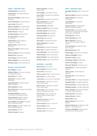 28Healthcare, artificial intelligence, data and ethics - A 2030 vision
Dublin – September 2017
Jeff Bullwinkel, Microsoft EU
Cathal Ryan, Irish Data Protection
Commission
Richard Corbridge, Health Service
Executive
Frank O’Donnell, Microsoft Ireland
Laura Scott, William Fry
Rebecca Radloff, Microsoft Ireland
Kevin Marshall, Microsoft Ireland
Robert Bruton, IT Beacon
Cornelia Kutterer, Microsoft EU
Dr. Terje Peetso, European
Commission
Cathal Kelly, Royal College of
Surgeons in Ireland
Niamh Hayes, Health Service
Executive
Maria O’Loughlin, Health Service
Executive
Patricia Lawless, McCann Fitzgerald
Michael Finn, Matheson
John Hussey, Microsoft Ireland
Robert Madelin, Fipra International
Nicholas Laane, Fipra International
Brussels – November 2017
Knut Mager, Novartis
Stefaan Callens, KU Leuven Institute
for Healthcare Policy
Sylvie Bove, EIT Health
Joep Roet, European Health
Parliament
Lydia Makaroff, European Cancer
Patient Coalition
Meni Styliadou, Takeda
Brian O’Connor, European Connected
Health Alliance
Annabel Seebohm, Standing
Committee of European Doctors
Frank Hulstaert, Belgian Federal
Healthcare Knowledge Centre
Ann-Isabelle von Lingen, European
AIDS Treatment Group
Denis Horgan, European Alliance for
Personalised Medicine
Luisa Avedano, EFCCA
Ortwin Schulte, Germany
Martin Seychell, European
Commission
Sean Higgins, Clanwilliam Group
Lana Crnjac, European Liver Patients’
Association
Tapani Piha, European Commission
Dale Sunderland, Irish Data
Protection Commissioner
Simone Boselli, EURORDIS
Rebecca Radloff, Microsoft Ireland
Cornelia Kutterer, Microsoft EU
Elena Bonfiglioli, Microsoft EU
Leonardo Calini, Microsoft EU
John Frank, Microsoft EU
Seán Kelly, European Parliament
Jelena Radakovic, European
Parliament
Michal Boni, European Parliament
Peter Liese, European Parliament
Laura Batchelor, Fipra International
Hilary Hudson, Fipra International
Robert Madelin, Fipra International
Nicholas Laane, Fipra International
Stockholm – June 2018
Mattias Ekman, Microsoft EU
Maria Hägglund, Karolinska Institute
Fabian Bolin, WarOnCancer
Markus Lingman, Region Halland Hospital
Malin Parkler, CEO, Pfizer Sweden
Linda Palmér,Associate, Pfizer Global R&D
Tina Chavoshi, Legal Advisor, Swedish
Public Health Agency
Marie Hansson, Legal Advisor, Swedish
Public Health Agency
Christin Berg, Project Manager, Swedish
Asthma and Allergy Association
Sofia Karlsson, Head of Health Care
Equality, Swedish Disability Rights
Federation
Sebastian Hermelin,COO & Co-
founder, WarOnCancer
Victoria Kopylov,General Counsel, Kry
Robert Madellin, FIPRA
Nicholas Laane, Fipra International
Leonardo Calini, Microsoft EU
Milan – September 2018
Giuseppe Vaciago, AGID – Task Force
AI
Massimo Melica, Regione Lombardia
Antonio Barone, Lombardia
Informatica
Luigi Pellegrini, Lombardia
Informatica
Claudio Cricelli, Società Italiana
Medicina Generale (SIMG)
Simone Puksic, Associazione delle
società per l’innovazione tecnologica
nelle regioni (ASSINTER)
David Vanozzi, CINECA
Fulvio Sbroiavacca, Insiel
Mario Tubertini, Centro di
Riferimento Oncologico (CRO) di
Aviano
Furio Gramatica, Fondazione Don
Carlo Gnocchi
Mario Bochicchio, CINI
Paolo Poggi, Insituti Clinici Scientifici
Andrea Costaglioli, Inpeco
Riccardo Triunfo, Inpeco
Christophe Julliard, SHAM Italia
Arianna Cocchiglia, Arsenàl
Giancarlo Mascetii, Humana vox srl
Sofia Moschi, Camelot biomedical
systems
Chiara Carrisi, Centro Medico S.
Agostino
Alice Biscuola, Centro Medico S.
Agostino
Emanuele Monti, Consiglio Regionale
Samuele Astuti, Consiglio Regionale
Niccolò Carretta, Consiglio Regionale
Elisabetta Strada, Consiglio Regionale
Dario Colombo, New Business Media
– Gruppo Tecniche Nuove
Chiara Gnocchi, Assobiotec
Andrea Pescino, Softjam
Paolo Zilioli, Reply
Matteo Sepulcri, IOV I.R.C.C.S.
Padova
Maurizio Blancuzzi, Conferenza delle
Regioni - Commissione ICT
Francesco Modafferi, Garante per la
protezione dei dati personali
 