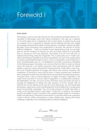 3Healthcare, artificial intelligence, data and ethics - A 2030 vision
AI for Good
Technology is never neutral. We all know this. But sometimes we forget that the non-
neutrality of technology comes with robust orientations. One may use a bayonet
to cut some bread, but it is designed to kill a human being. A scalpel may be used
as a weapon, but it is designed to alleviate human suffering and save lives. Digital
technologies are biased like scalpels not like bayonets. Computers, Internet, the Web,
Big Data, Cloud Computing, smart applications of all kinds, the Internet of Things,
Artificial Intelligence … these are all great human developments that, by and large,
have an intrinsic tendency to improve our lives, do things instead of us and better
than us, freeing our time and capacities, and enable us to do more with less, or
indeed achieve things otherwise impossible. This is particularly true in health care,
where technological feasibility and ethical expectations can join forces productively,
to achieve unprecedented levels of reach, in terms of population, and of tailoring, in
terms of individualised care. So, I am delighted to see these crucial topics addressed
in the following pages. Personally, I am convinced that the effort to inject an ethical
vision into what can, in its absence, become a mere technological push for market
uptake, is good for society and good for entrepreneurship. It does take a more long-
term and insightful approach to engage with ethical and inclusive innovation. But
compliance, or focusing on what may be done, is merely necessary yet insufficient,
when compared to what more should be done over and above the legal requirements.
The good news is that an ethical approach to digital innovation, especially in the
health sector and when it comes to data management, is a collaborative enterprise.
All stakeholders can help, not just to ensure that their voices are heard, but also to
leverage all intelligences to design the right solutions. In all this, Europe, with its
attention for human dignity and its care for human flourishing, can and should lead
by example, supporting a vision and development of technology that is socially good
and environmentally sustainable. Thus, this broad overview on health data ethics is
timely, as the European election cycle begins. I hope that, in response, the political
process will reaffirm Europe’s mandate to be a global thought-leader for innovation,
health, and well-being. The present conversation is crucial and needs to be supported.
I hope it will join similar conversations in other, related areas, dealing with similar
challenges, especially in the overlapping field of artificial intelligence.
Luciano Floridi
Professor of Philosophy and Ethics of Information
Director, Digital Ethics Lab
University of Oxford
Foreword I
Healthcare,ArtificialIntelligence,DataandEthics–A2030vision
 