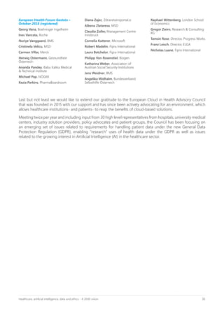 30Healthcare, artificial intelligence, data and ethics - A 2030 vision
European Health Forum Gastein –
October 2018 (registered)
Georg Vana, Boehringer Ingelheim
Ines Vancata, Roche
Nuriye Vanggaard, BMS
Cristinela Velicu, MSD
Carmen Villar, Merck
Herwig Ostermann, Gesnundhein
Österreich
Ananda Pandey, Babu Kalika Medical
& Technical Institute
Michael Pap, NÖGKK
Kezia Parkins, PharmaBoardroom
Diana Zajec, Zdravstveniportal.si
Albena Zlatareva, MSD
Claudia Zoller, Management Centre
Innsbruck
Cornelia Kutterer, Microsoft
Robert Madelin, Fipra International
Laura Batchelor, Fipra International
Philipp Von Rosenstiel, Biogen
Katharina Weber, Association of
Austrian Social Security Institutions
Jens Weidner, BMS
Angelika Widhalm, Bundesverband
Selbsthilfe Österreich
Raphael Wittenberg, London School
of Economics
Gregor Zwirn, Research & Consulting
KG
Tamsin Rose, Director, Progress Works
Franz Leisch, Director, ELGA
Nicholas Laane, Fipra International
Last but not least we would like to extend our gratitude to the European Cloud in Health Advisory Council
that was founded in 2015 with our support and has since been actively advocating for an environment, which
allows healthcare institutions- and patients- to reap the benefits of cloud-based solutions.
Meeting twice per year and including input from 30 high level representatives from hospitals, university medical
centers, industry solution providers, policy advocates and patient groups, the Council has been focusing on
an emerging set of issues related to requirements for handling patient data under the new General Data
Protection Regulation (GDPR), enabling “research” uses of health data under the GDPR as well as issues
related to the growing interest in Artificial Intelligence (AI) in the healthcare sector.
 