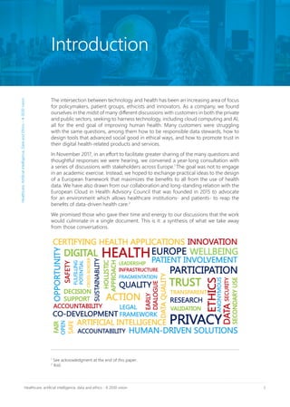 5Healthcare, artificial intelligence, data and ethics - A 2030 vision
The intersection between technology and health has been an increasing area of focus
for policymakers, patient groups, ethicists and innovators. As a company, we found
ourselves in the midst of many different discussions with customers in both the private
and public sectors, seeking to harness technology, including cloud computing and AI,
all for the end goal of improving human health. Many customers were struggling
with the same questions, among them how to be responsible data stewards, how to
design tools that advanced social good in ethical ways, and how to promote trust in
their digital health-related products and services.
In November 2017, in an effort to facilitate greater sharing of the many questions and
thoughtful responses we were hearing, we convened a year-long consultation with
a series of discussions with stakeholders across Europe.1
The goal was not to engage
in an academic exercise. Instead, we hoped to exchange practical ideas to the design
of a European framework that maximizes the benefits to all from the use of health
data. We have also drawn from our collaboration and long-standing relation with the
European Cloud in Health Advisory Council that was founded in 2015 to advocate
for an environment which allows healthcare institutions- and patients- to reap the
benefits of data-driven health care.2
We promised those who gave their time and energy to our discussions that the work
would culminate in a single document. This is it: a synthesis of what we take away
from those conversations.
1
See acknowledgment at the end of this paper.
2
Ibid.
Introduction
Healthcare,ArtificialIntelligence,DataandEthics–A2030vision
 