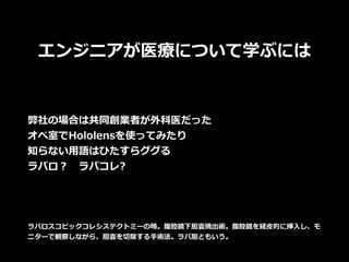 エンジニアが医療について学ぶには
弊社の場合は共同創業者が外科医だった
オペ室でHololensを使ってみたり
知らない⽤語はひたすらググる
ラパロ？ ラパコレ?
ラパロスコピックコレシステクトミーの略。腹腔鏡下胆囊摘出術。腹腔鏡を経⽪的に挿⼊し、モ
ニターで観察しながら、胆囊を切除する⼿術法。ラパ胆ともいう。
 