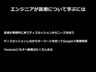 エンジニアが医療について学ぶには
医者が事務所に来てディスカッションからニーズを拾う
ディスカッションしながらキーワードを拾ってGoogleで画像検索
Youtubeにもオペ動画はたくさんある
 