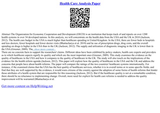 Health Care Analysis Paper
Abstract The Organization for Economic Cooperation and Development (OECD) is an institution that keeps track of and reports on over 1200
health systems in over 34 developed nations. In this analysis, we will concentrate on the health data from the USA and the UK in 2010 (Jackson,
2012). The health care budget in the USA is much higher than healthcare spending in United Kingdom. In the USA, there are fewer beds in hospitals
and less doctors, fewer hospitals and fewer doctor visits (Bhattacharya et al. 2010) and he use of prescription drugs, drug costs, and the overall
spending on drugs is higher in the USA than in the UK (Jackson, 2012). The supply and utilization of diagnostic imaging in the UK is lower than in
the USA (Greener, 2009). The...show more content...
There are no concrete facts to support the researchers' claims. Different ideas have been exhibited by policy–makers, health care experts and providers
as to which healthcare aspects signify its quality and which are the most important ones (Greener, 2009). This study examines the evidence on the
quality of healthcare in the USA and how it compares to the quality of healthcare in the UK. The study will also touch on the implications of the
evidence for the health reform agenda (Jackson, 2012). This paper will explore how the quality of healthcare in the USA and the UK and address the
concerns that people have about health reforms. The paper will compare the ratings of the two countries' healthcare systems internationally. For
instance, if the examined claims that the USA has the best quality of healthcare services, whether it is in overall terms or in some specific fields, and
find that they are well supported by the evidence, it would warn citizens of the country against the adoption of some forms of health reforms that hinder
those attributes of a health system that are responsible for this reasoning (Jackson, 2012). But if the healthcare quality is not at a remarkable condition,
there should be no reluctance to implementing change. Overall, more need for explicit for health care reforms is needed to address the quality
improvement will be warranted (Bhattacharya et al.
Get more content on HelpWriting.net
 