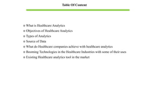  What is Healthcare Analytics
 Objectives of Healthcare Analytics
 Types of Analytics
 Source of Data
 What do Healthcare companies achieve with healthcare analytics
 Booming Technologies in the Healthcare Industries with some of their uses
 Existing Healthcare analytics tool in the market
Table Of Content
 