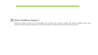 What is Healthcare Analytics ?
Healthcare analytics focuses on the technologies and processes that measure, manage, and analyze healthcare data. Using
healthcare analytics properly enables you to make more effective and efficient operational and clinical decisions.
 