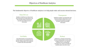 Objectives of Healthcare Analytics
Data-Driven
Analytics in healthcare can help ensure
that all decisions are made based on the
best possible evidence derived from
accurate and verified sources of
information.
Transparent
Healthcare analytics can break down silos
based on program, department or even
facility by promoting the sharing of
accurate, timely and accessible
information
Verifiable
The selected option can be tested and
verified, based on the available data and
decision-making model, to be as good as
or better than other alternatives.
Robust
Healthcare is a dynamic environment;
decisions making models must be robust
enough to perform in non-optimal
conditions such as missing data,
calculation error, failure to consider all
available options and other issues.
The fundamental objective of healthcare analytics is to help people make and execute rational decisions.
 