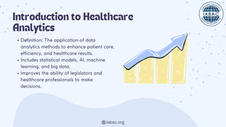 Introduction to Healthcare
Analytics
Definition: The application of data
analytics methods to enhance patient care,
efficiency, and healthcare results.
Includes statistical models, AI, machine
learning, and big data.
Improves the ability of legislators and
healthcare professionals to make
decisions.
iabac.org
 