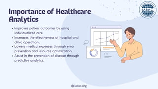 iabac.org
Importance of Healthcare
Analytics
Improves patient outcomes by using
individualized care.
Increases the effectiveness of hospital and
clinic operations.
Lowers medical expenses through error
prevention and resource optimization.
Assist in the prevention of disease through
predictive analytics.
 
