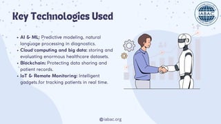 iabac.org
Key Technologies Used
AI & ML: Predictive modeling, natural
language processing in diagnostics.
Cloud computing and big data: storing and
evaluating enormous healthcare datasets.
Blockchain: Protecting data sharing and
patient records.
IoT & Remote Monitoring: Intelligent
gadgets for tracking patients in real time.
 