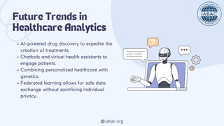 iabac.org
Future Trends in
Healthcare Analytics
AI-powered drug discovery to expedite the
creation of treatments.
Chatbots and virtual health assistants to
engage patients.
Combining personalized healthcare with
genetics.
Federated learning allows for safe data
exchange without sacrificing individual
privacy.
 