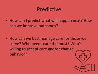 Predictive
• How can I predict what will happen next? How
can we improve outcomes?
• How can we best manage care for those we
serve? Who needs care the most? Who’s
willing to accept care and/or change
behavior?
 