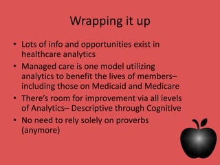 Wrapping it up
• Lots of info and opportunities exist in
healthcare analytics
• Managed care is one model utilizing
analytics to benefit the lives of members–
including those on Medicaid and Medicare
• There’s room for improvement via all levels
of Analytics– Descriptive through Cognitive
• No need to rely solely on proverbs
(anymore)
 