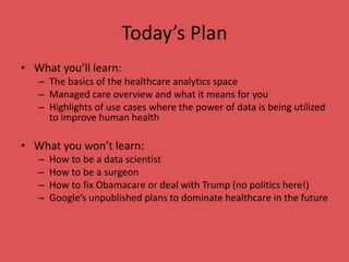 Today’s Plan
• What you’ll learn:
– The basics of the healthcare analytics space
– Managed care overview and what it means for you
– Highlights of use cases where the power of data is being utilized
to improve human health
• What you won’t learn:
– How to be a data scientist
– How to be a surgeon
– How to fix Obamacare or deal with Trump (no politics here!)
– Google’s unpublished plans to dominate healthcare in the future
 
