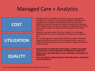 Managed Care + Analytics
• Managed Care is a health care delivery system organized to
manage cost, utilization, and quality. Medicaid managed care
provides for the delivery of Medicaid health benefits and
additional services through contracted arrangements between
state Medicaid agencies and managed care organizations (MCOs)
that accept a set per member per month payment for these
services.
• Medicare operates under the same model, but is managed
federally (all-US), and is mostly open to those over 65 years of
age.
• By contracting with various types of MCOs to deliver Medicaid
program health care services to their beneficiaries, states can
reduce Medicaid program costs and better manage utilization of
health services.
• Improvement in health plan performance, health care quality,
and outcomes are key objectives of Medicaid managed care.
• MCOs ensure that they balance cost, utilization, and quality via
ANALYTICS.
• They also look for opportunities to eliminate waste– intentional
and unintentional.
Source https://www.medicaid.gov/medicaid/managed-care/index.html
COST
UTILIZATION
QUALITY
 