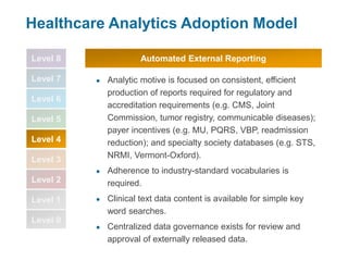 Level 8
Level 7
Level 6
Level 5
Level 4
Level 3
Level 2
Level 1
Level 0
Healthcare Analytics Adoption Model
● Analytic motive is focused on consistent, efficient
production of reports required for regulatory and
accreditation requirements (e.g. CMS, Joint
Commission, tumor registry, communicable diseases);
payer incentives (e.g. MU, PQRS, VBP, readmission
reduction); and specialty society databases (e.g. STS,
NRMI, Vermont-Oxford).
● Adherence to industry-standard vocabularies is
required.
● Clinical text data content is available for simple key
word searches.
● Centralized data governance exists for review and
approval of externally released data.
Automated External Reporting
 
