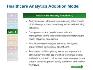 Level 8
Level 7
Level 6
Level 5
Level 4
Level 3
Level 2
Level 1
Level 0
Healthcare Analytics Adoption Model
● Analytic motive is focused on measuring adherence to
clinical best practices, minimizing waste, and reducing
variability.
● Data governance expands to support care
management teams that are focused on improving the
health of patient populations.
● Population-based analytics are used to suggest
improvements to individual patient care.
● Permanent multidisciplinary teams are in-place that
continuously monitor opportunities to improve quality,
and reduce risk and cost, across acute care processes,
chronic diseases, patient safety scenarios, and internal
workflows.
Waste & Care Variability Reduction (1)
continued
 