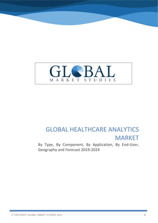 © COPYRIGHT GLOBAL MARKET STUDIES 2019 1
Global Healthcare Analytics Market
GLOBAL HEALTHCARE ANALYTICS
MARKET
By Type, By Component, By Application, By End-User,
Geography and Forecast 2019-2024
 