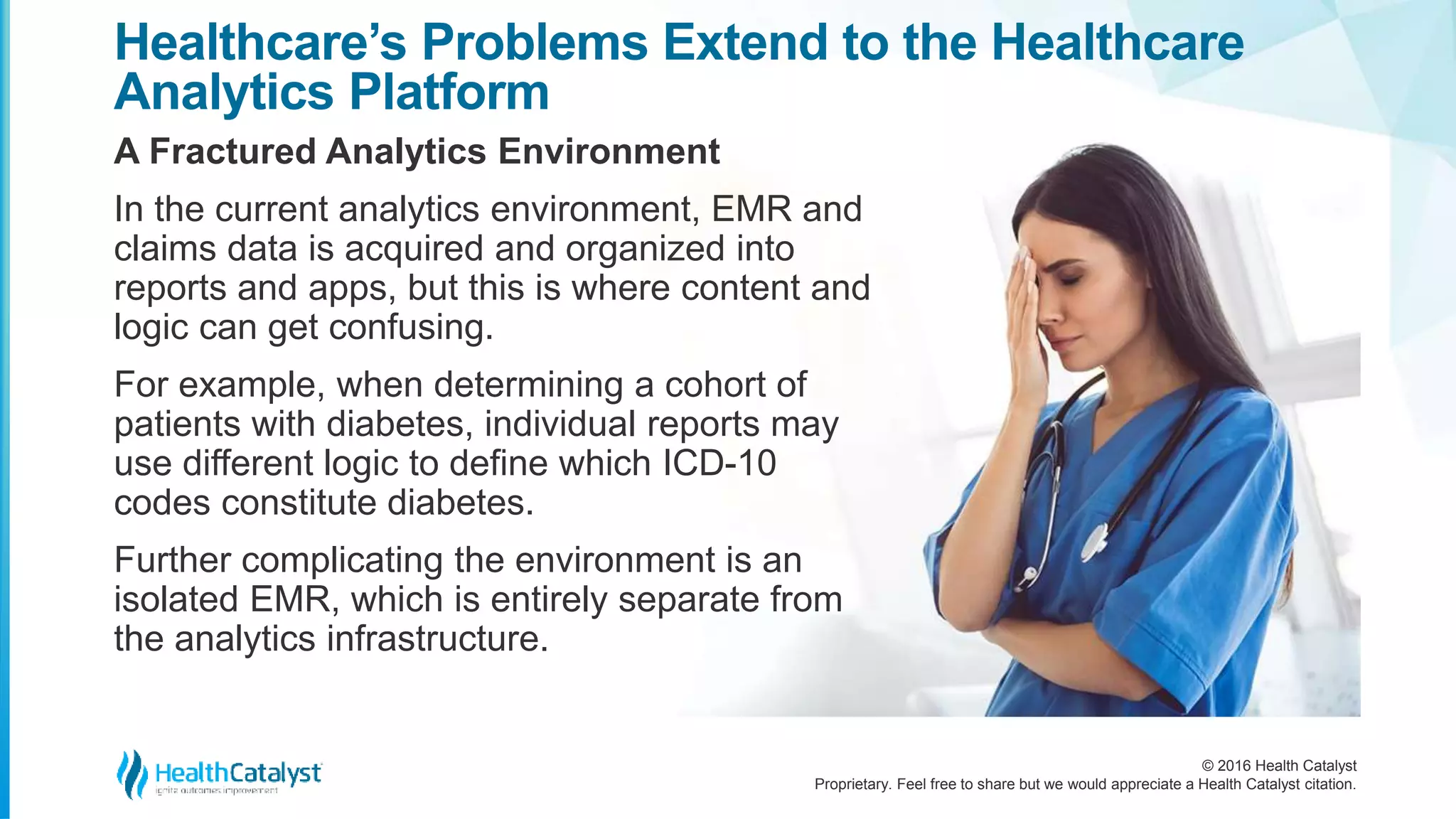 © 2016 Health Catalyst
Proprietary. Feel free to share but we would appreciate a Health Catalyst citation.
Healthcare’s Problems Extend to the Healthcare
Analytics Platform
A Fractured Analytics Environment
In the current analytics environment, EMR and
claims data is acquired and organized into
reports and apps, but this is where content and
logic can get confusing.
For example, when determining a cohort of
patients with diabetes, individual reports may
use different logic to define which ICD-10
codes constitute diabetes.
Further complicating the environment is an
isolated EMR, which is entirely separate from
the analytics infrastructure.
 