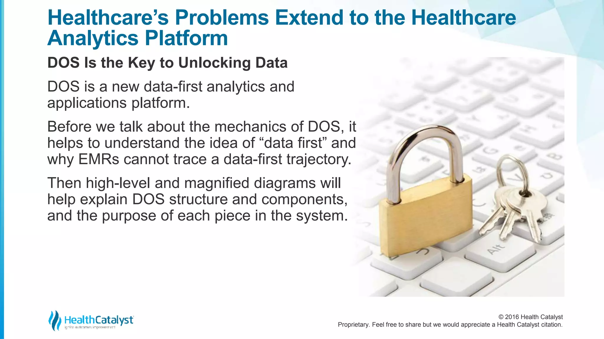 © 2016 Health Catalyst
Proprietary. Feel free to share but we would appreciate a Health Catalyst citation.
Healthcare’s Problems Extend to the Healthcare
Analytics Platform
DOS Is the Key to Unlocking Data
DOS is a new data-first analytics and
applications platform.
Before we talk about the mechanics of DOS, it
helps to understand the idea of “data first” and
why EMRs cannot trace a data-first trajectory.
Then high-level and magnified diagrams will
help explain DOS structure and components,
and the purpose of each piece in the system.
 