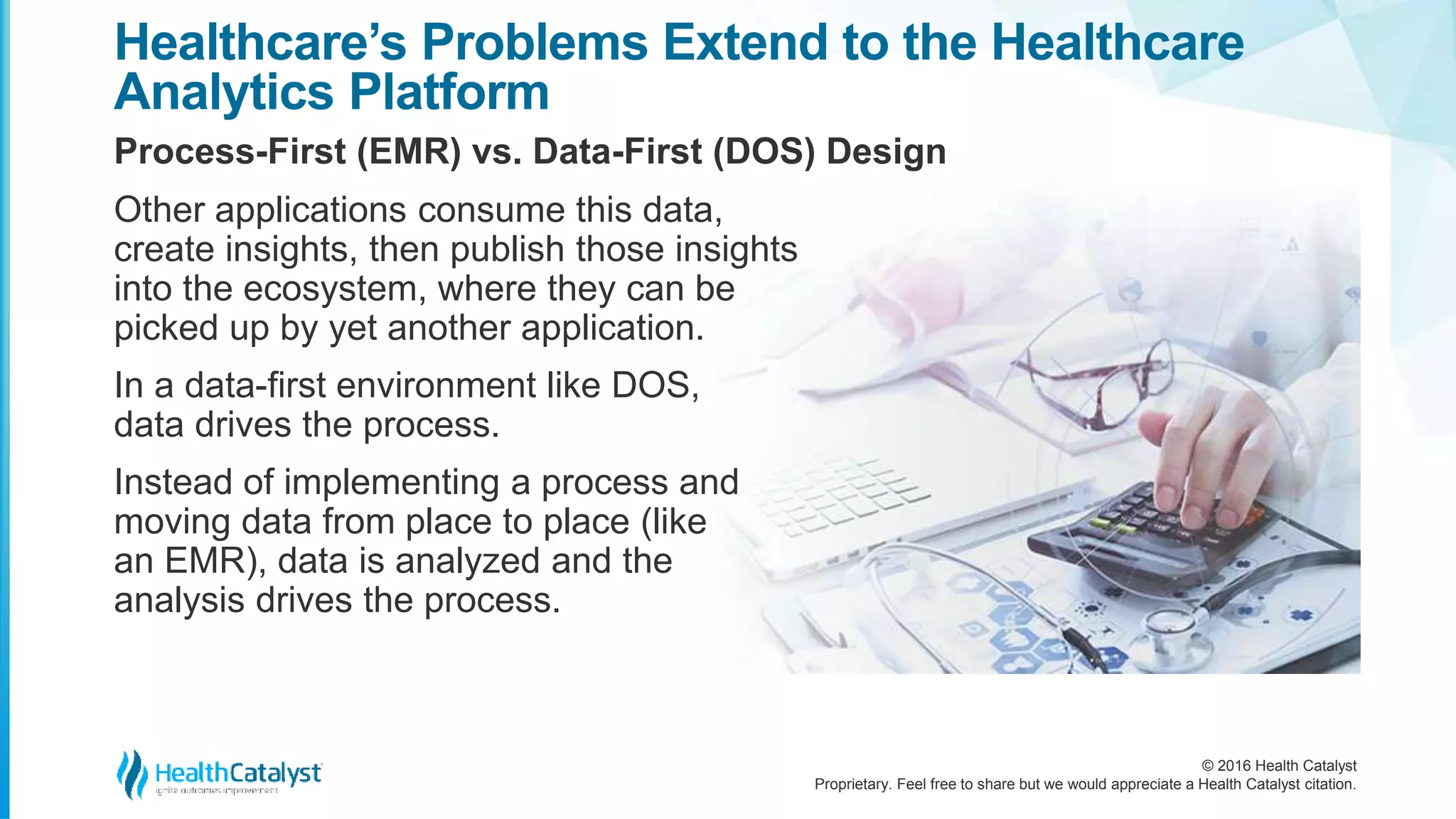 © 2016 Health Catalyst
Proprietary. Feel free to share but we would appreciate a Health Catalyst citation.
Healthcare’s Problems Extend to the Healthcare
Analytics Platform
Process-First (EMR) vs. Data-First (DOS) Design
Other applications consume this data,
create insights, then publish those insights
into the ecosystem, where they can be
picked up by yet another application.
In a data-first environment like DOS,
data drives the process.
Instead of implementing a process and
moving data from place to place (like
an EMR), data is analyzed and the
analysis drives the process.
 