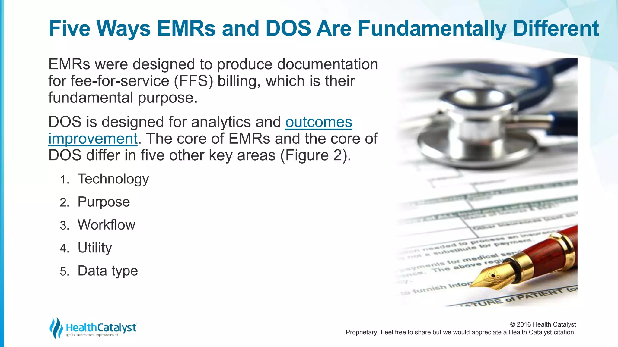 © 2016 Health Catalyst
Proprietary. Feel free to share but we would appreciate a Health Catalyst citation.
Five Ways EMRs and DOS Are Fundamentally Different
EMRs were designed to produce documentation
for fee-for-service (FFS) billing, which is their
fundamental purpose.
DOS is designed for analytics and outcomes
improvement. The core of EMRs and the core of
DOS differ in five other key areas (Figure 2).
1. Technology
2. Purpose
3. Workflow
4. Utility
5. Data type
 