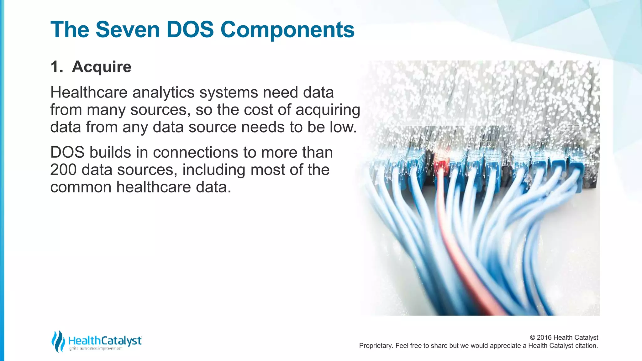 © 2016 Health Catalyst
Proprietary. Feel free to share but we would appreciate a Health Catalyst citation.
The Seven DOS Components
1. Acquire
Healthcare analytics systems need data
from many sources, so the cost of acquiring
data from any data source needs to be low.
DOS builds in connections to more than
200 data sources, including most of the
common healthcare data.
 