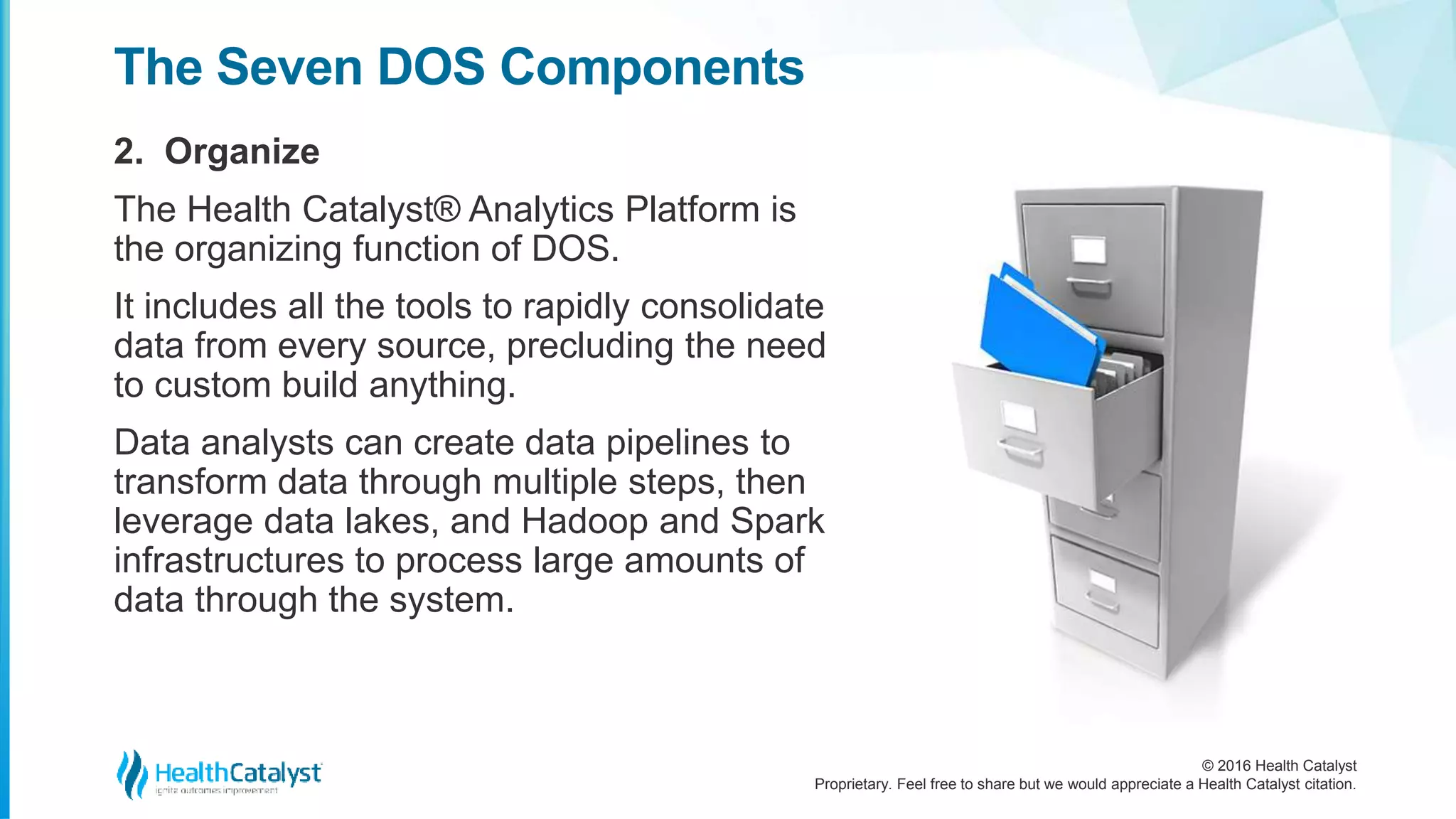 © 2016 Health Catalyst
Proprietary. Feel free to share but we would appreciate a Health Catalyst citation.
The Seven DOS Components
2. Organize
The Health Catalyst® Analytics Platform is
the organizing function of DOS.
It includes all the tools to rapidly consolidate
data from every source, precluding the need
to custom build anything.
Data analysts can create data pipelines to
transform data through multiple steps, then
leverage data lakes, and Hadoop and Spark
infrastructures to process large amounts of
data through the system.
 