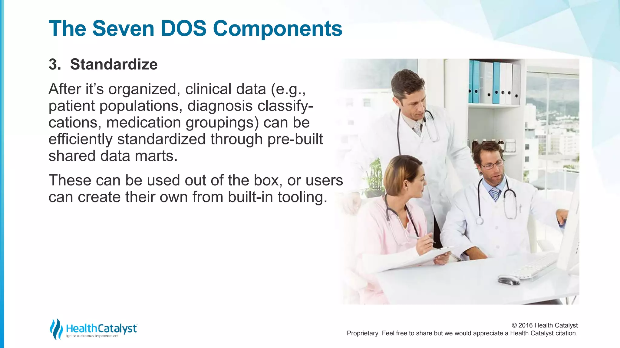 © 2016 Health Catalyst
Proprietary. Feel free to share but we would appreciate a Health Catalyst citation.
The Seven DOS Components
3. Standardize
After it’s organized, clinical data (e.g.,
patient populations, diagnosis classify-
cations, medication groupings) can be
efficiently standardized through pre-built
shared data marts.
These can be used out of the box, or users
can create their own from built-in tooling.
 