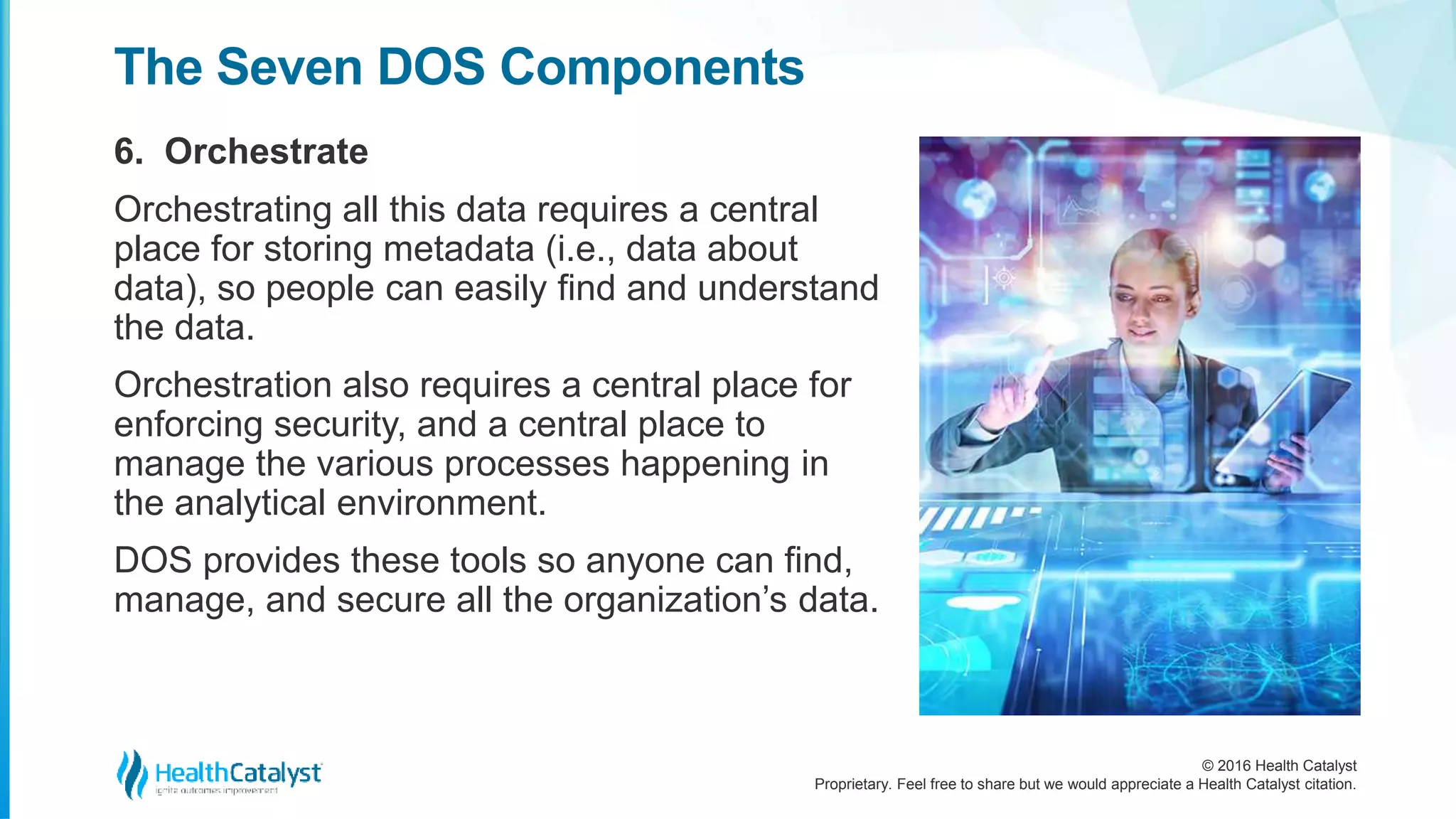 © 2016 Health Catalyst
Proprietary. Feel free to share but we would appreciate a Health Catalyst citation.
The Seven DOS Components
6. Orchestrate
Orchestrating all this data requires a central
place for storing metadata (i.e., data about
data), so people can easily find and understand
the data.
Orchestration also requires a central place for
enforcing security, and a central place to
manage the various processes happening in
the analytical environment.
DOS provides these tools so anyone can find,
manage, and secure all the organization’s data.
 