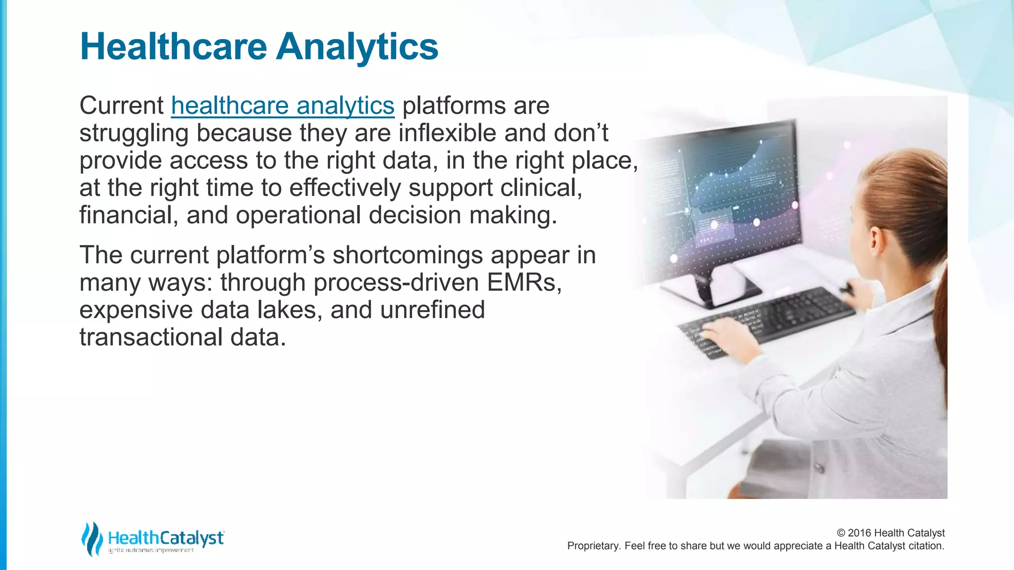 © 2016 Health Catalyst
Proprietary. Feel free to share but we would appreciate a Health Catalyst citation.
Healthcare Analytics
Current healthcare analytics platforms are
struggling because they are inflexible and don’t
provide access to the right data, in the right place,
at the right time to effectively support clinical,
financial, and operational decision making.
The current platform’s shortcomings appear in
many ways: through process-driven EMRs,
expensive data lakes, and unrefined
transactional data.
 