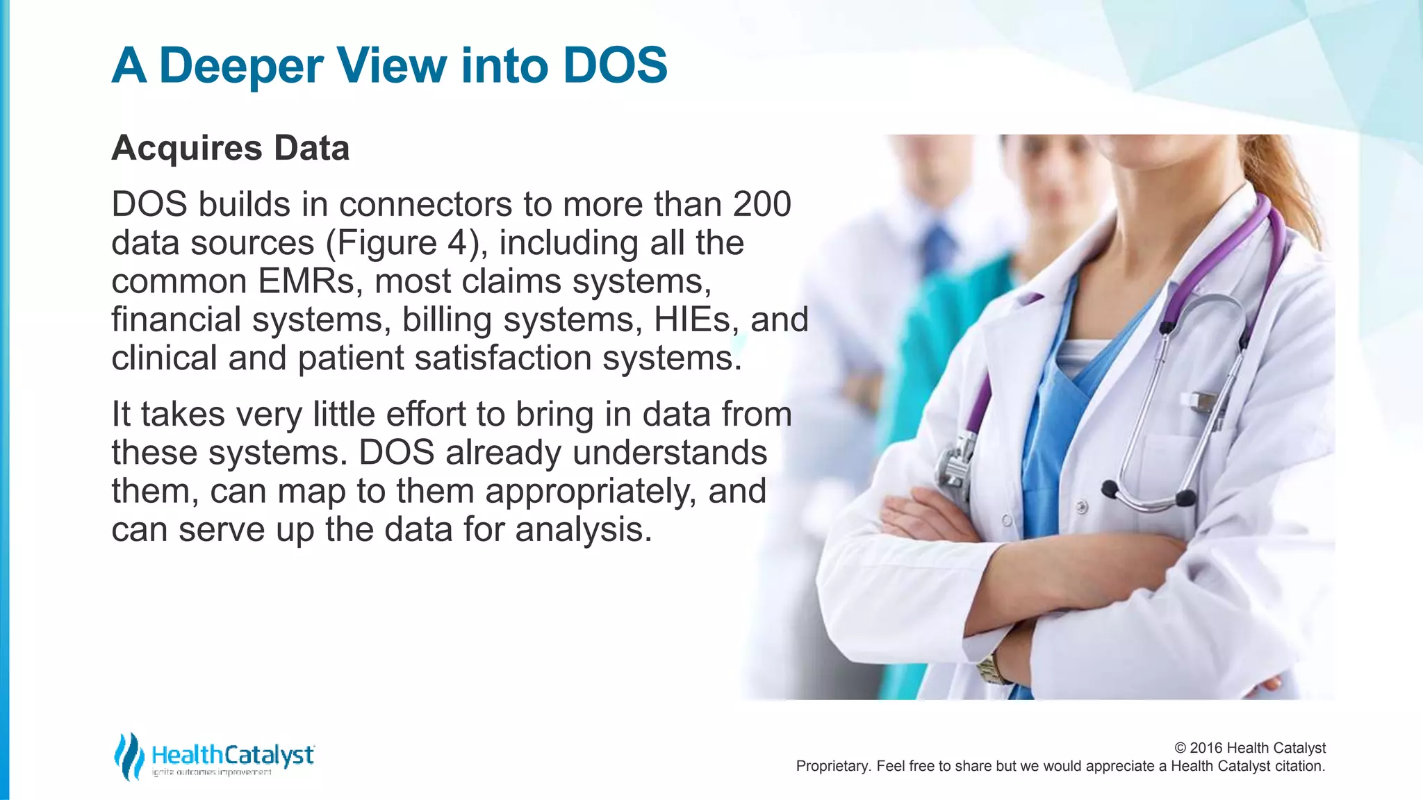 © 2016 Health Catalyst
Proprietary. Feel free to share but we would appreciate a Health Catalyst citation.
A Deeper View into DOS
Acquires Data
DOS builds in connectors to more than 200
data sources (Figure 4), including all the
common EMRs, most claims systems,
financial systems, billing systems, HIEs, and
clinical and patient satisfaction systems.
It takes very little effort to bring in data from
these systems. DOS already understands
them, can map to them appropriately, and
can serve up the data for analysis.
 