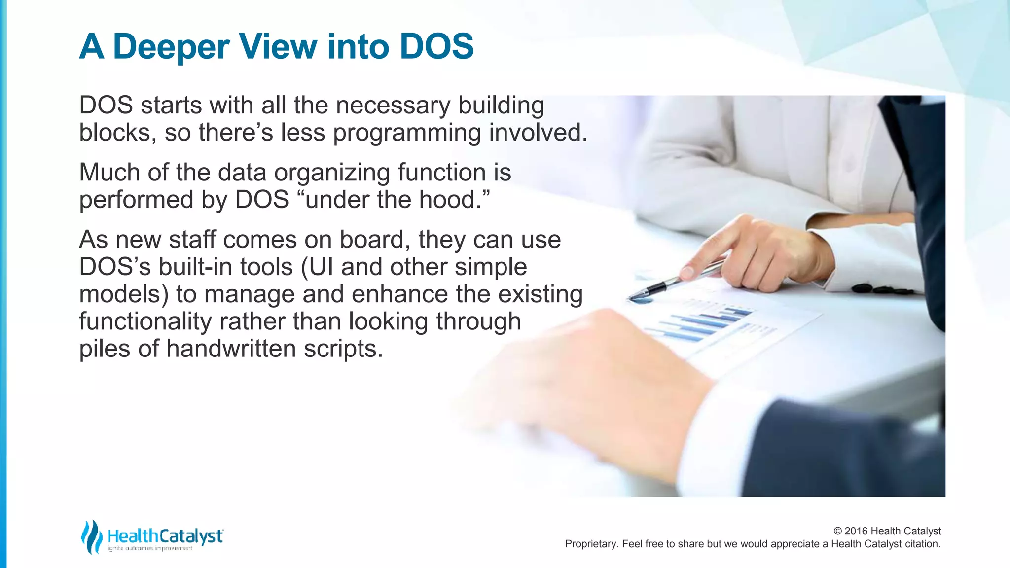 © 2016 Health Catalyst
Proprietary. Feel free to share but we would appreciate a Health Catalyst citation.
A Deeper View into DOS
DOS starts with all the necessary building
blocks, so there’s less programming involved.
Much of the data organizing function is
performed by DOS “under the hood.”
As new staff comes on board, they can use
DOS’s built-in tools (UI and other simple
models) to manage and enhance the existing
functionality rather than looking through
piles of handwritten scripts.
 
