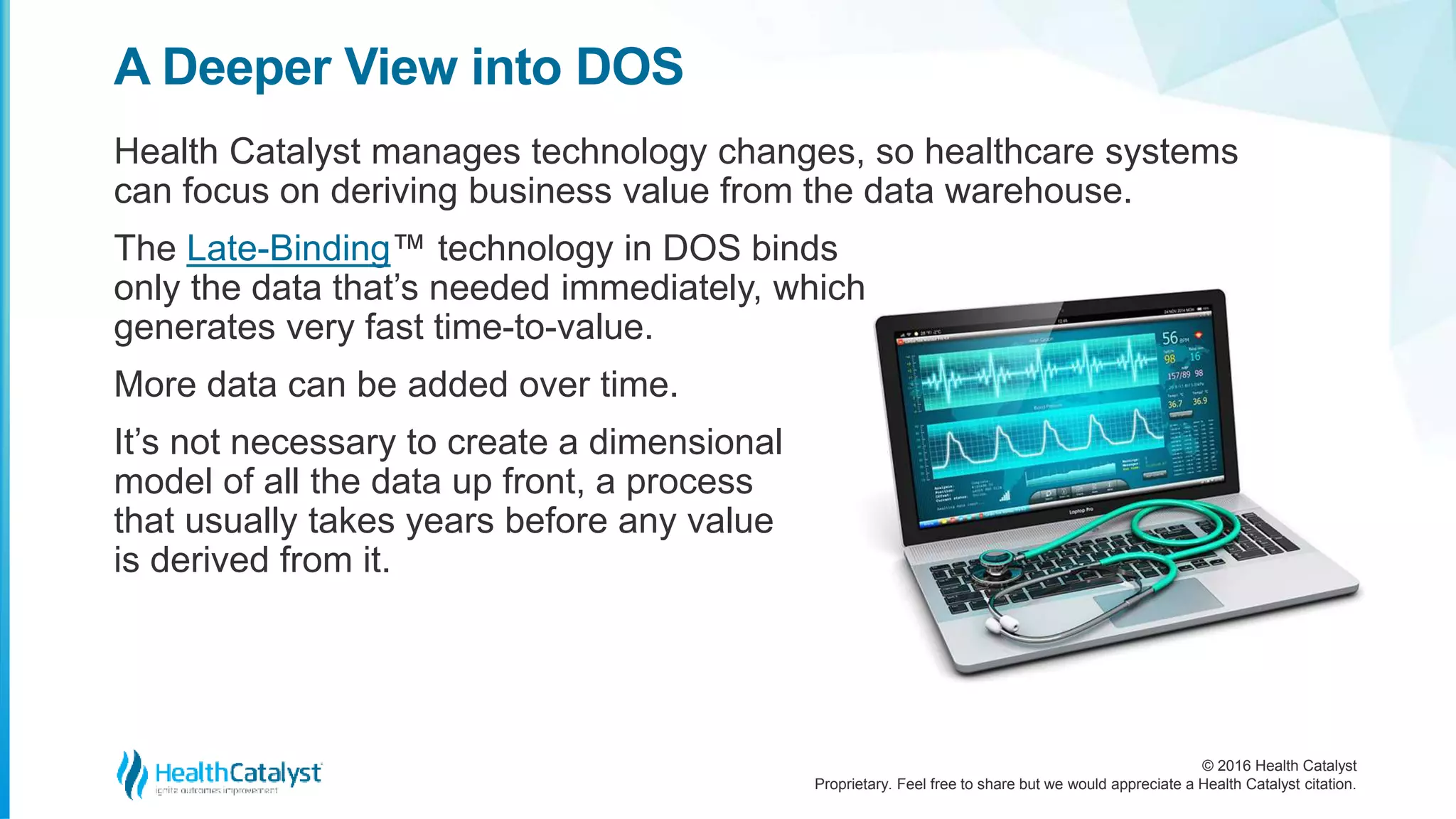 © 2016 Health Catalyst
Proprietary. Feel free to share but we would appreciate a Health Catalyst citation.
A Deeper View into DOS
Health Catalyst manages technology changes, so healthcare systems
can focus on deriving business value from the data warehouse.
The Late-Binding™ technology in DOS binds
only the data that’s needed immediately, which
generates very fast time-to-value.
More data can be added over time.
It’s not necessary to create a dimensional
model of all the data up front, a process
that usually takes years before any value
is derived from it.
 
