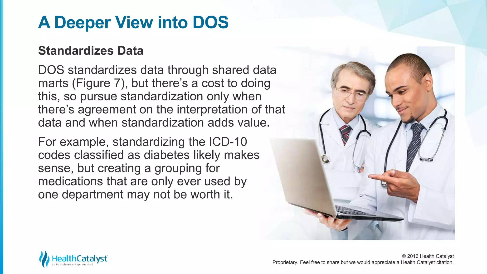 © 2016 Health Catalyst
Proprietary. Feel free to share but we would appreciate a Health Catalyst citation.
A Deeper View into DOS
Standardizes Data
DOS standardizes data through shared data
marts (Figure 7), but there’s a cost to doing
this, so pursue standardization only when
there’s agreement on the interpretation of that
data and when standardization adds value.
For example, standardizing the ICD-10
codes classified as diabetes likely makes
sense, but creating a grouping for
medications that are only ever used by
one department may not be worth it.
 