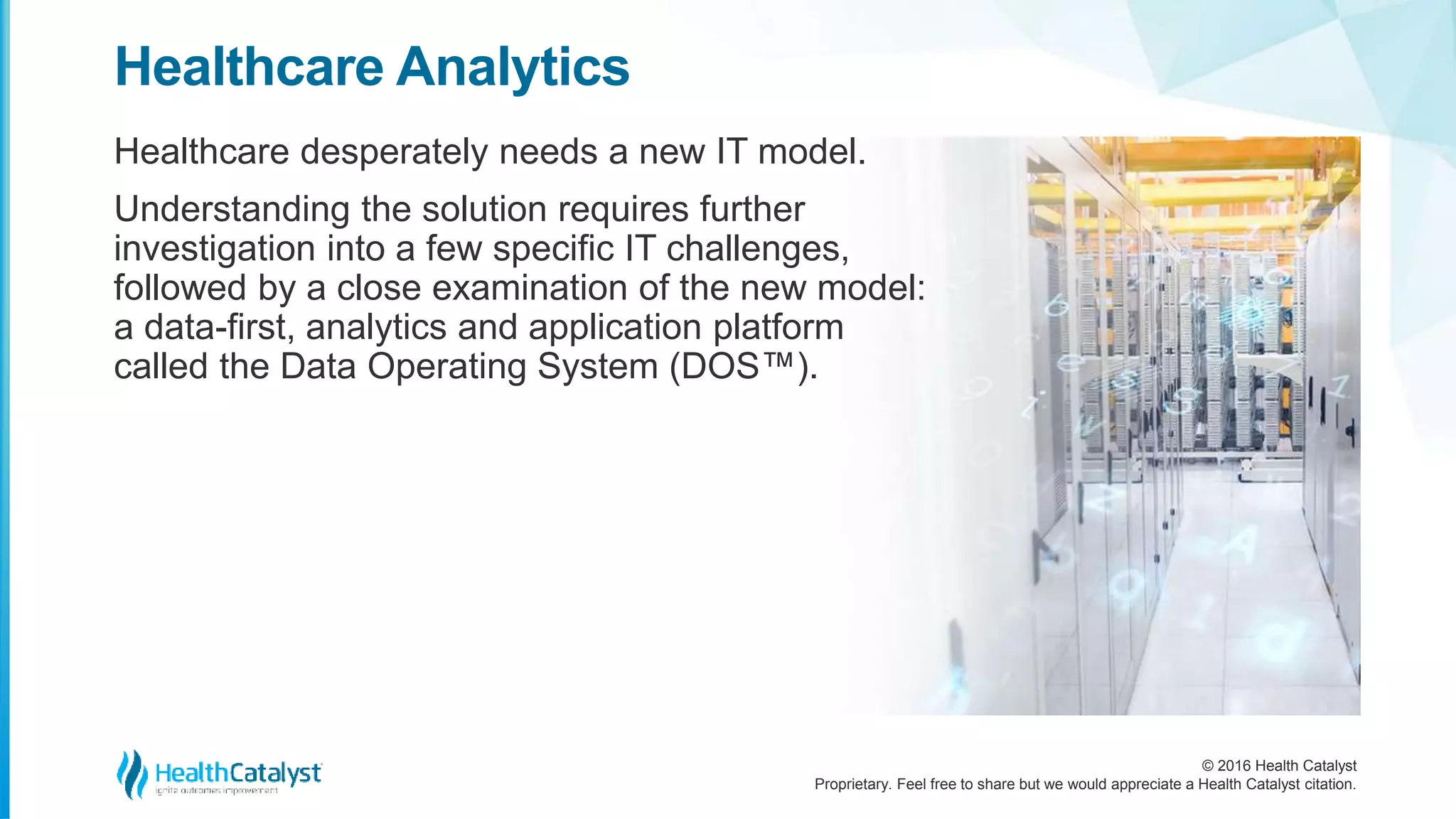 © 2016 Health Catalyst
Proprietary. Feel free to share but we would appreciate a Health Catalyst citation.
Healthcare Analytics
Healthcare desperately needs a new IT model.
Understanding the solution requires further
investigation into a few specific IT challenges,
followed by a close examination of the new model:
a data-first, analytics and application platform
called the Data Operating System (DOS™).
 