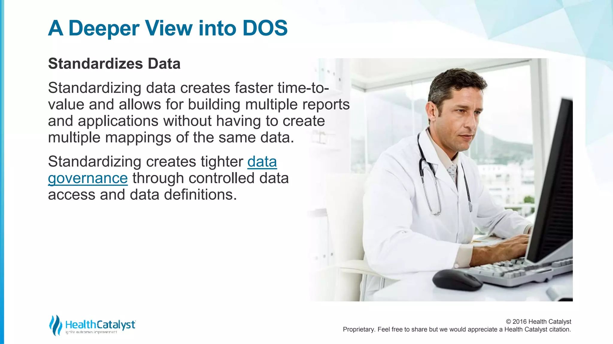 © 2016 Health Catalyst
Proprietary. Feel free to share but we would appreciate a Health Catalyst citation.
A Deeper View into DOS
Standardizes Data
Standardizing data creates faster time-to-
value and allows for building multiple reports
and applications without having to create
multiple mappings of the same data.
Standardizing creates tighter data
governance through controlled data
access and data definitions.
 