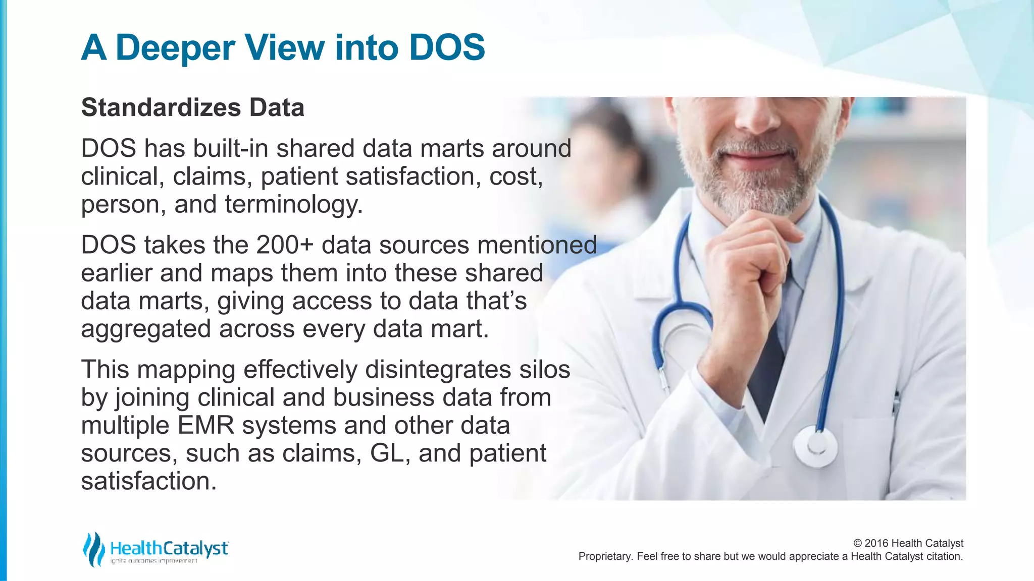 © 2016 Health Catalyst
Proprietary. Feel free to share but we would appreciate a Health Catalyst citation.
A Deeper View into DOS
Standardizes Data
DOS has built-in shared data marts around
clinical, claims, patient satisfaction, cost,
person, and terminology.
DOS takes the 200+ data sources mentioned
earlier and maps them into these shared
data marts, giving access to data that’s
aggregated across every data mart.
This mapping effectively disintegrates silos
by joining clinical and business data from
multiple EMR systems and other data
sources, such as claims, GL, and patient
satisfaction.
 