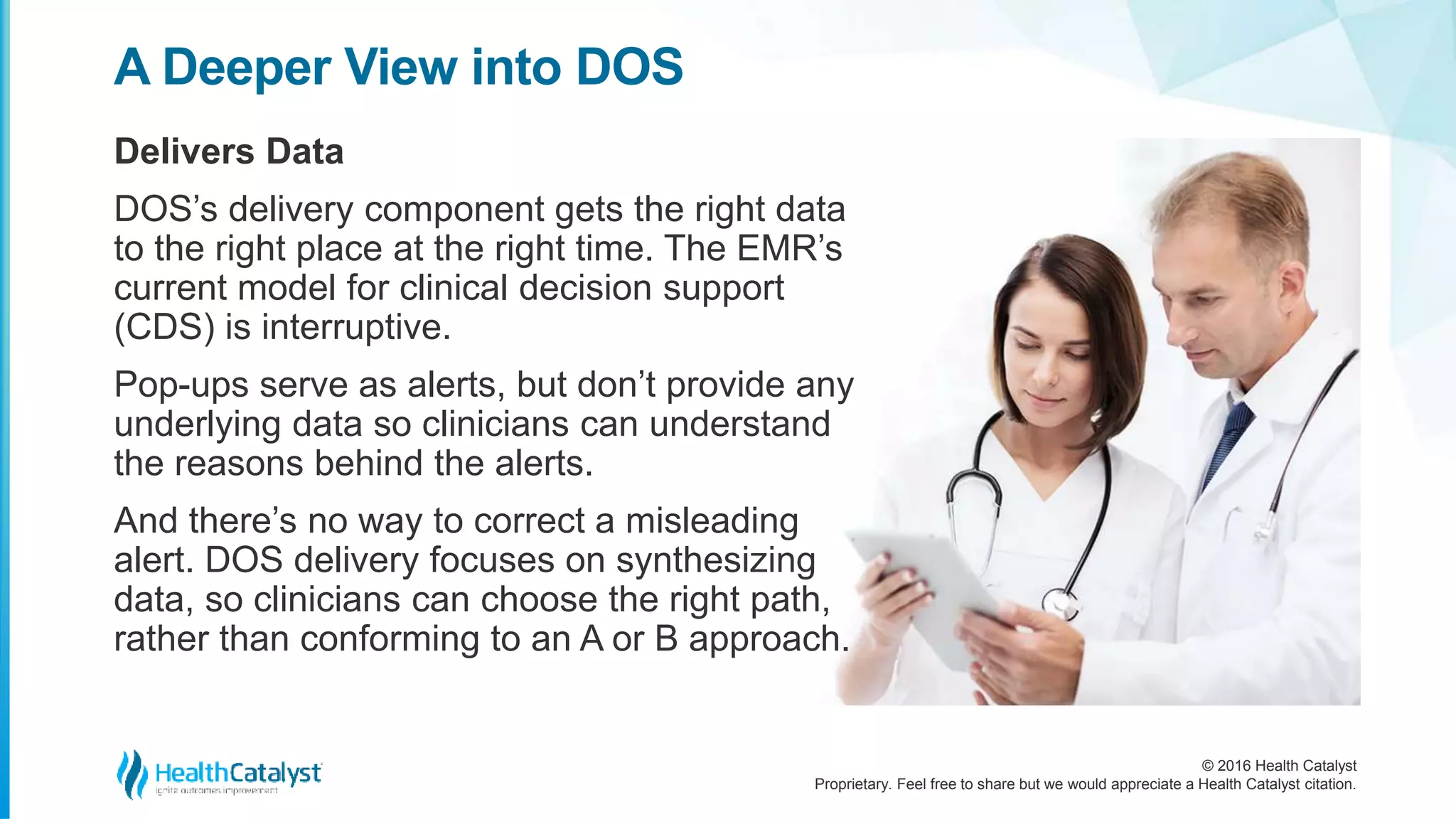 © 2016 Health Catalyst
Proprietary. Feel free to share but we would appreciate a Health Catalyst citation.
A Deeper View into DOS
Delivers Data
DOS’s delivery component gets the right data
to the right place at the right time. The EMR’s
current model for clinical decision support
(CDS) is interruptive.
Pop-ups serve as alerts, but don’t provide any
underlying data so clinicians can understand
the reasons behind the alerts.
And there’s no way to correct a misleading
alert. DOS delivery focuses on synthesizing
data, so clinicians can choose the right path,
rather than conforming to an A or B approach.
 