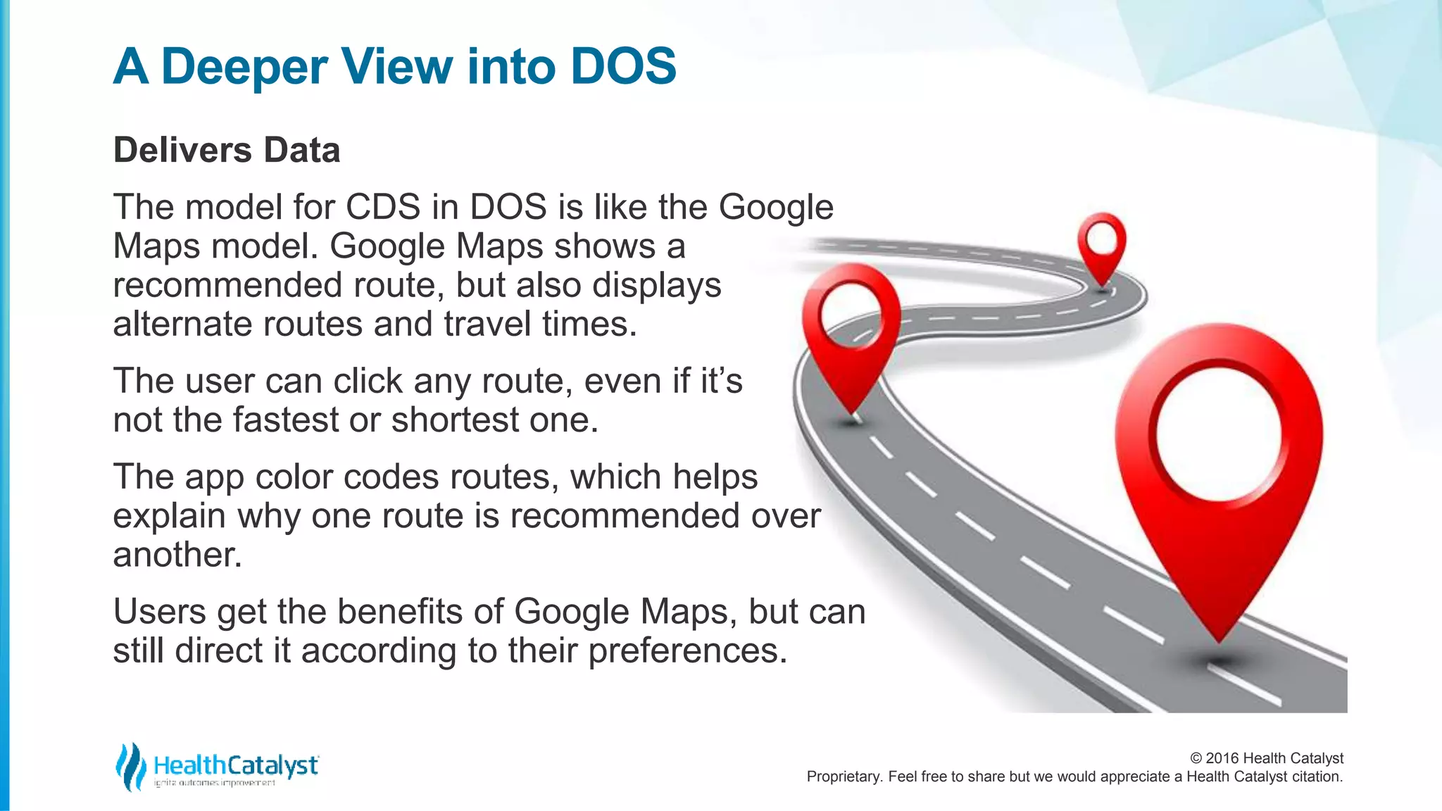 © 2016 Health Catalyst
Proprietary. Feel free to share but we would appreciate a Health Catalyst citation.
A Deeper View into DOS
Delivers Data
The model for CDS in DOS is like the Google
Maps model. Google Maps shows a
recommended route, but also displays
alternate routes and travel times.
The user can click any route, even if it’s
not the fastest or shortest one.
The app color codes routes, which helps
explain why one route is recommended over
another.
Users get the benefits of Google Maps, but can
still direct it according to their preferences.
 