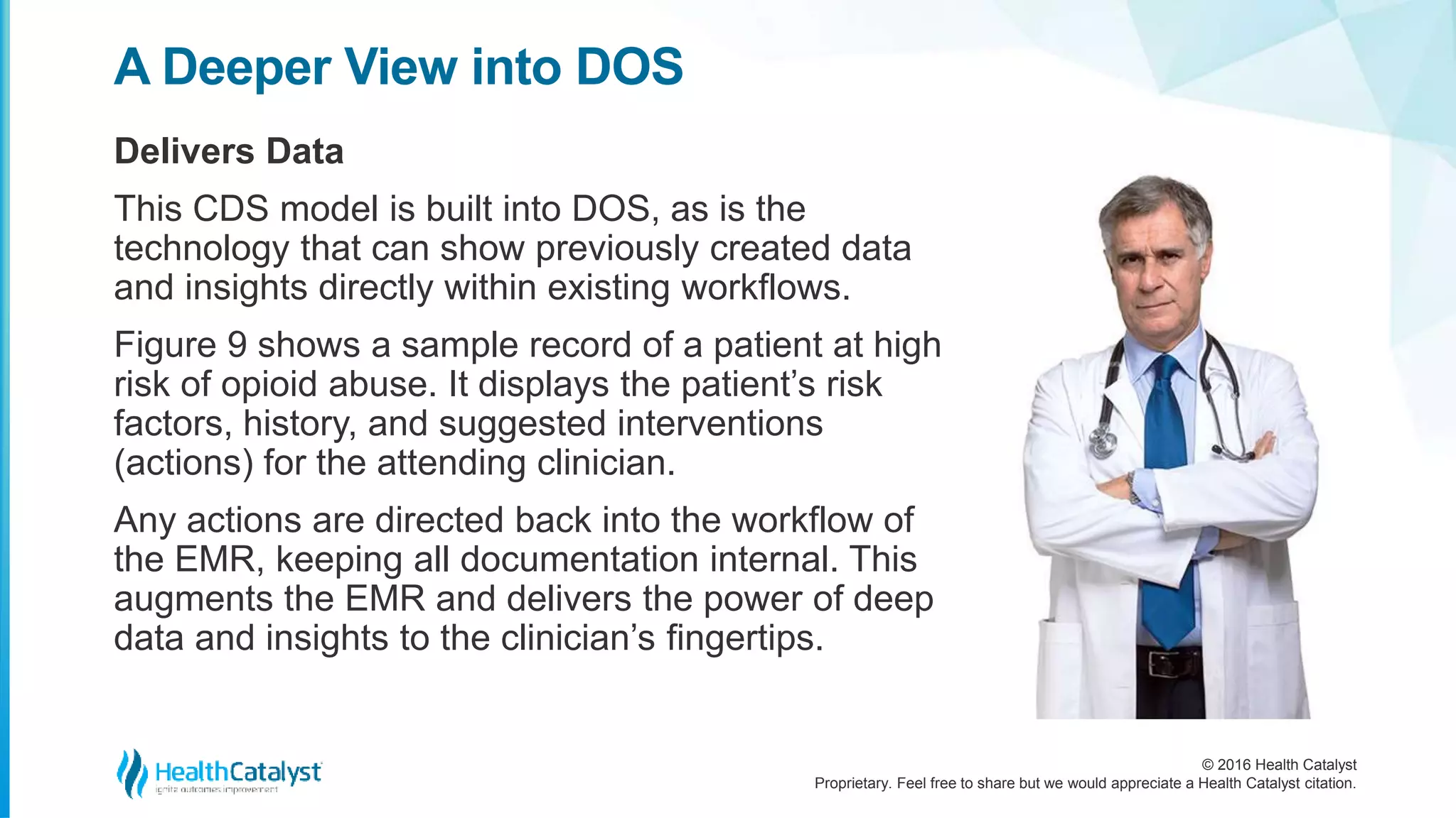 © 2016 Health Catalyst
Proprietary. Feel free to share but we would appreciate a Health Catalyst citation.
A Deeper View into DOS
Delivers Data
This CDS model is built into DOS, as is the
technology that can show previously created data
and insights directly within existing workflows.
Figure 9 shows a sample record of a patient at high
risk of opioid abuse. It displays the patient’s risk
factors, history, and suggested interventions
(actions) for the attending clinician.
Any actions are directed back into the workflow of
the EMR, keeping all documentation internal. This
augments the EMR and delivers the power of deep
data and insights to the clinician’s fingertips.
 
