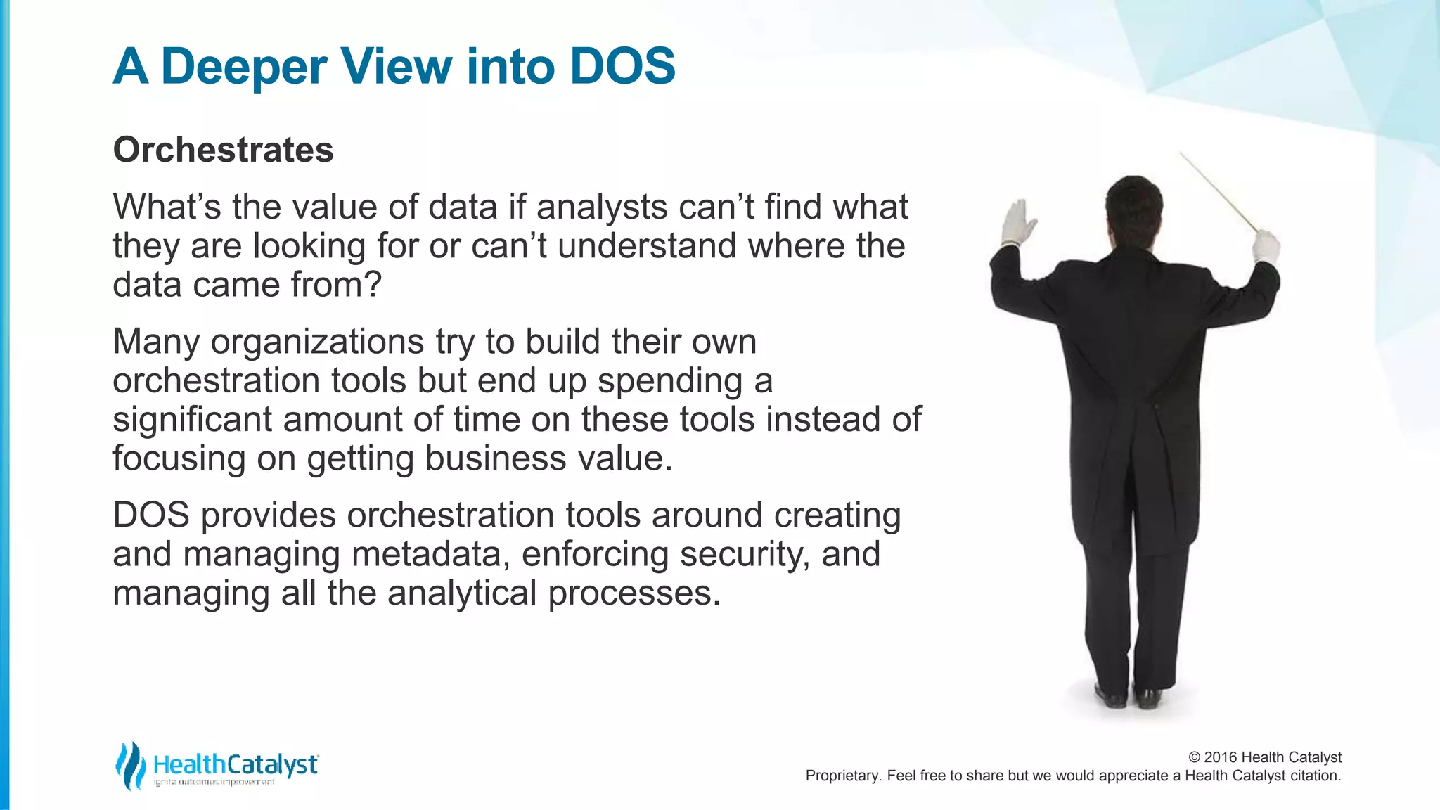 © 2016 Health Catalyst
Proprietary. Feel free to share but we would appreciate a Health Catalyst citation.
A Deeper View into DOS
Orchestrates
What’s the value of data if analysts can’t find what
they are looking for or can’t understand where the
data came from?
Many organizations try to build their own
orchestration tools but end up spending a
significant amount of time on these tools instead of
focusing on getting business value.
DOS provides orchestration tools around creating
and managing metadata, enforcing security, and
managing all the analytical processes.
 